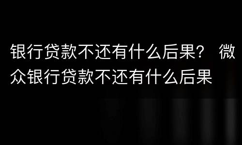 银行贷款不还有什么后果？ 微众银行贷款不还有什么后果