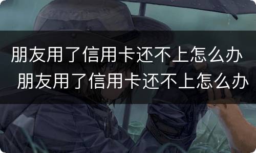 朋友用了信用卡还不上怎么办 朋友用了信用卡还不上怎么办呢