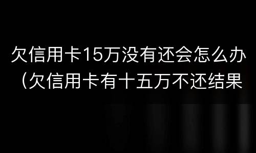 欠信用卡15万没有还会怎么办（欠信用卡有十五万不还结果会怎么样）