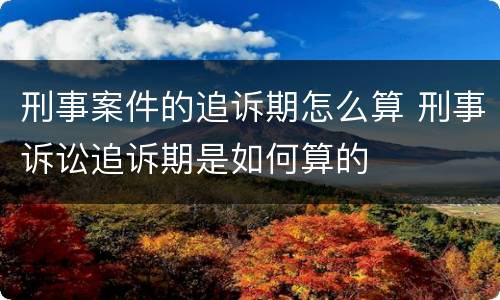 刑事案件的追诉期怎么算 刑事诉讼追诉期是如何算的