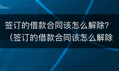 签订的借款合同该怎么解除？（签订的借款合同该怎么解除呢）
