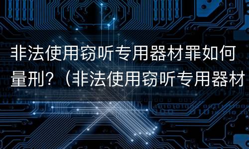 非法使用窃听专用器材罪如何量刑?（非法使用窃听专用器材罪司法解释）