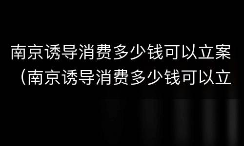 南京诱导消费多少钱可以立案（南京诱导消费多少钱可以立案侦查）