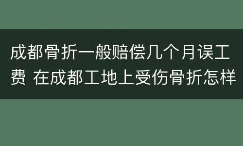 成都骨折一般赔偿几个月误工费 在成都工地上受伤骨折怎样赔偿