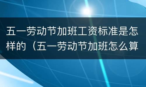 五一劳动节加班工资标准是怎样的（五一劳动节加班怎么算工资）