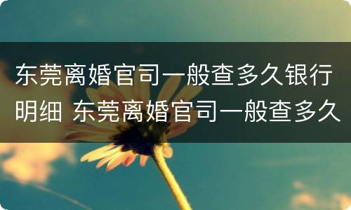 东莞离婚官司一般查多久银行明细 东莞离婚官司一般查多久银行明细呢
