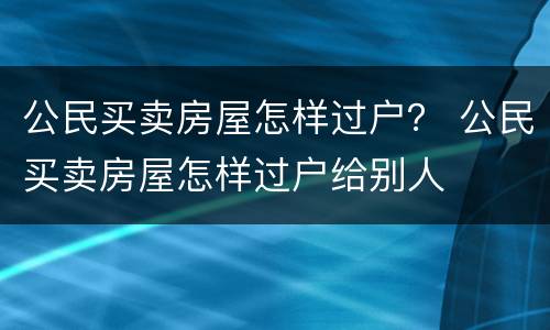 公民买卖房屋怎样过户？ 公民买卖房屋怎样过户给别人