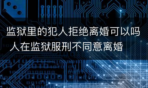 监狱里的犯人拒绝离婚可以吗 人在监狱服刑不同意离婚
