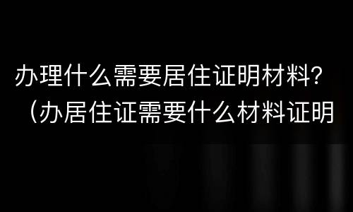办理什么需要居住证明材料？（办居住证需要什么材料证明）