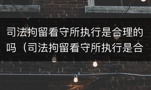 司法拘留看守所执行是合理的吗（司法拘留看守所执行是合理的吗知乎）