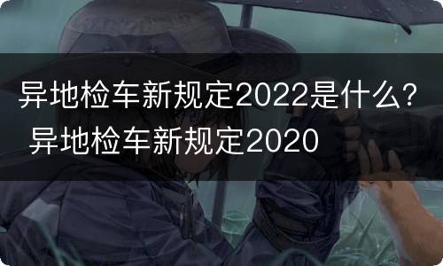 异地检车新规定2022是什么？ 异地检车新规定2020