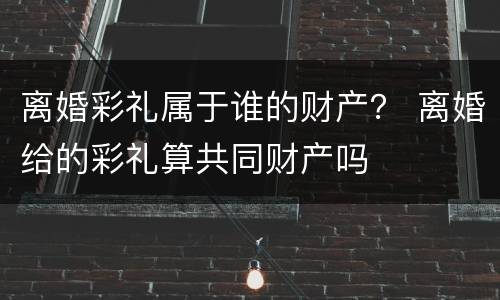 离婚彩礼属于谁的财产？ 离婚给的彩礼算共同财产吗