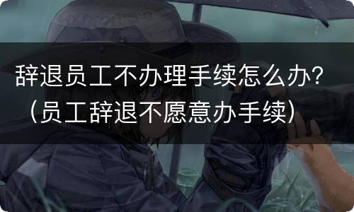 辞退员工不办理手续怎么办？（员工辞退不愿意办手续）