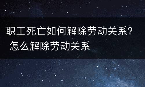 职工死亡如何解除劳动关系？ 怎么解除劳动关系