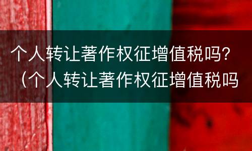 个人转让著作权征增值税吗？（个人转让著作权征增值税吗合法吗）