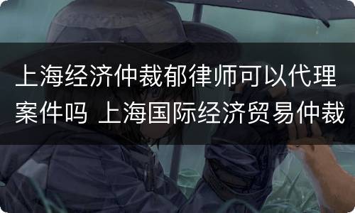 上海经济仲裁郁律师可以代理案件吗 上海国际经济贸易仲裁委员会律师