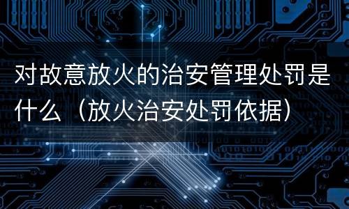 对故意放火的治安管理处罚是什么（放火治安处罚依据）