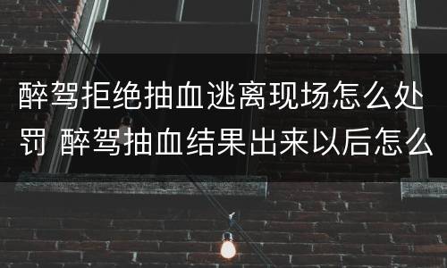 醉驾拒绝抽血逃离现场怎么处罚 醉驾抽血结果出来以后怎么处罚