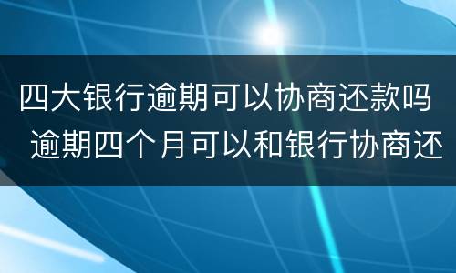 四大银行逾期可以协商还款吗 逾期四个月可以和银行协商还款吗