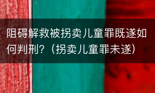 阻碍解救被拐卖儿童罪既遂如何判刑?（拐卖儿童罪未遂）