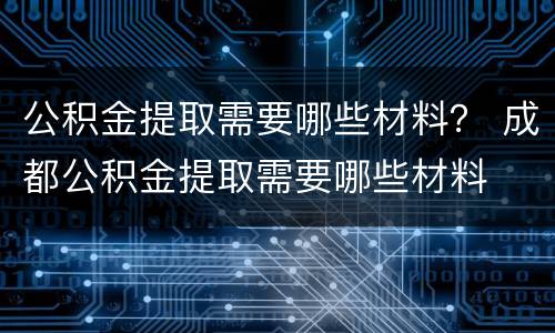 公积金提取需要哪些材料？ 成都公积金提取需要哪些材料