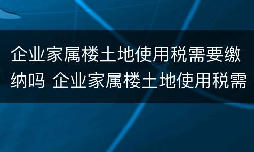 企业家属楼土地使用税需要缴纳吗 企业家属楼土地使用税需要缴纳吗