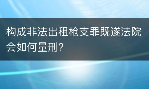 构成非法出租枪支罪既遂法院会如何量刑?