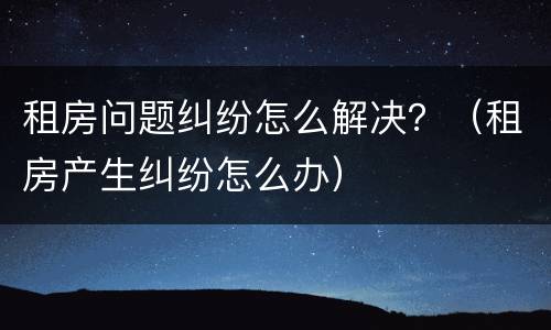 租房问题纠纷怎么解决？（租房产生纠纷怎么办）