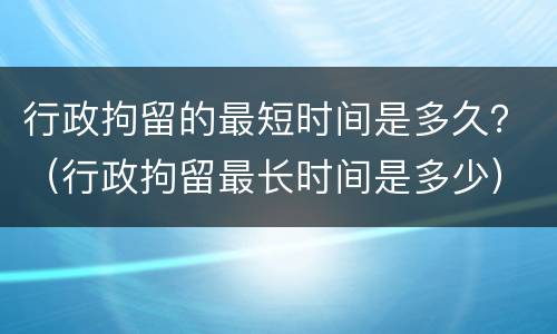 行政拘留的最短时间是多久？（行政拘留最长时间是多少）