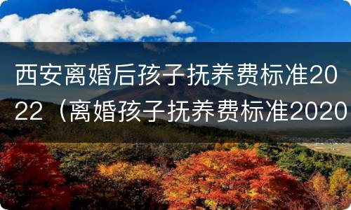 西安离婚后孩子抚养费标准2022（离婚孩子抚养费标准2020西安）