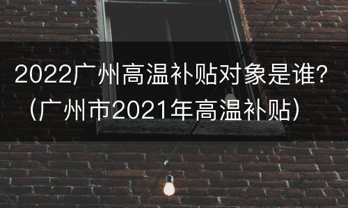 2022广州高温补贴对象是谁？（广州市2021年高温补贴）