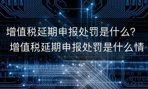 增值税延期申报处罚是什么？ 增值税延期申报处罚是什么情况