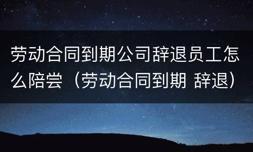 劳动合同到期公司辞退员工怎么陪尝（劳动合同到期 辞退）