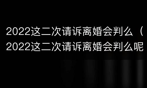 2022这二次请诉离婚会判么（2022这二次请诉离婚会判么呢）
