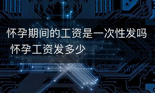 怀孕期间的工资是一次性发吗 怀孕工资发多少