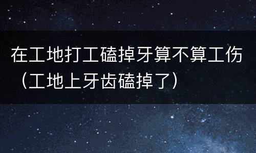 在工地打工磕掉牙算不算工伤（工地上牙齿磕掉了）