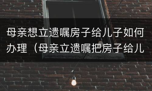 母亲想立遗嘱房子给儿子如何办理（母亲立遗嘱把房子给儿子怎么写）