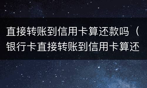 直接转账到信用卡算还款吗（银行卡直接转账到信用卡算还款吗）