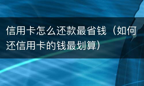 信用卡怎么还款最省钱（如何还信用卡的钱最划算）