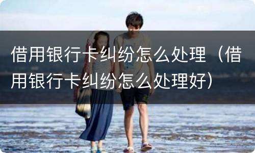 借用银行卡纠纷怎么处理（借用银行卡纠纷怎么处理好）