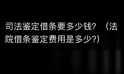 司法鉴定借条要多少钱？（法院借条鉴定费用是多少?）