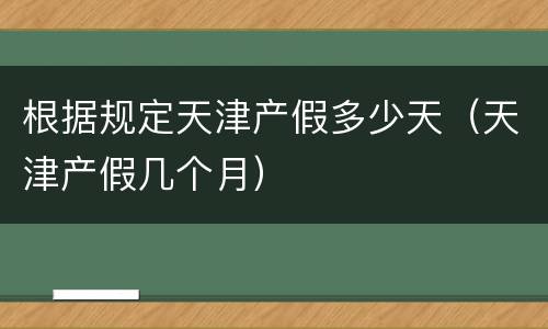 根据规定天津产假多少天（天津产假几个月）