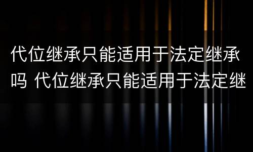 代位继承只能适用于法定继承吗 代位继承只能适用于法定继承吗