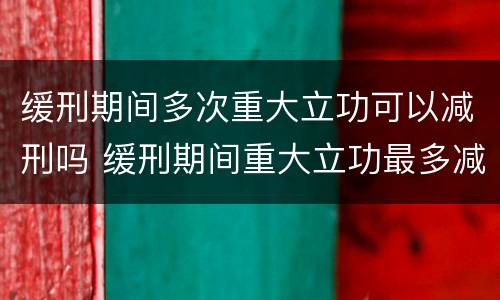 缓刑期间多次重大立功可以减刑吗 缓刑期间重大立功最多减刑多少