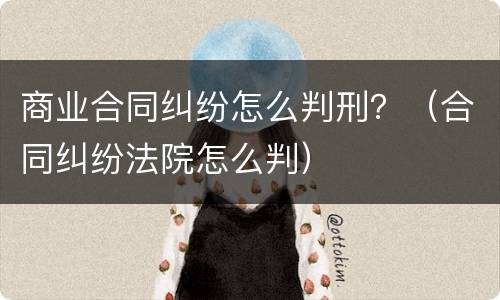 商业合同纠纷怎么判刑？（合同纠纷法院怎么判）