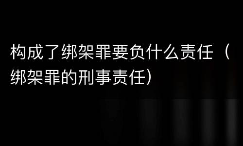 构成了绑架罪要负什么责任（绑架罪的刑事责任）