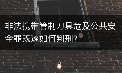 非法携带管制刀具危及公共安全罪既遂如何判刑？