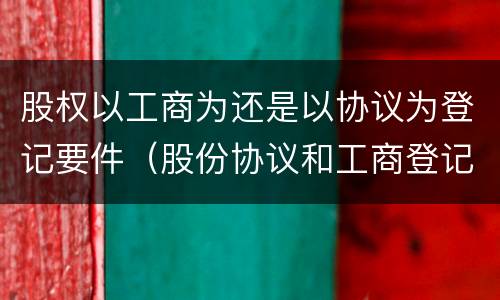 股权以工商为还是以协议为登记要件（股份协议和工商登记哪个重要）