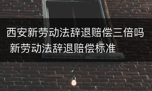 西安新劳动法辞退赔偿三倍吗 新劳动法辞退赔偿标准