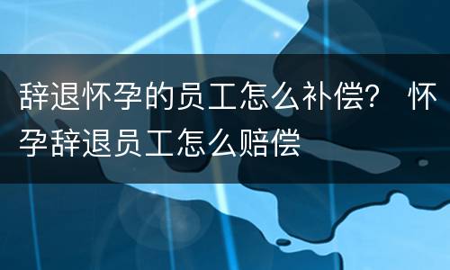 辞退怀孕的员工怎么补偿？ 怀孕辞退员工怎么赔偿